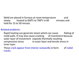 Mold are placed in furnace at room temperature and
slowly heated to 650ºc to 700ºc in 60 minutes and
held for 15 to 30 minute.
Related problems-
Rapid heating can generate steam which can cause flaking of
mold walls. It may also cause cracking of investment because
outer layer of investment expands thermally resulting
compressive stress in outer layer and tensile stress in
inner layer.
These crack appear from interior outwardly in form of radial
cracks.
 