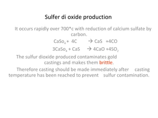 Sulfer di oxide production
It occurs rapidly over 700*c with reduction of calcium sulfate by
carbon.
CaSo4 + 4C  CaS +4CO
3CaSo4 + CaS  4CaO +4SO2
The sulfur dioxide produced contaminates gold
castings and makes them brittle.
Therefore casting should be made immediately after casting
temperature has been reached to prevent sulfur contamination.
 