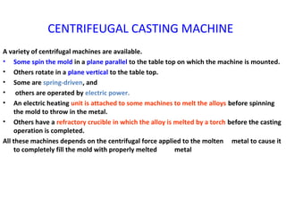 CENTRIFEUGAL CASTING MACHINE
A variety of centrifugal machines are available.
• Some spin the mold in a plane parallel to the table top on which the machine is mounted.
• Others rotate in a plane vertical to the table top.
• Some are spring-driven, and
• others are operated by electric power.
• An electric heating unit is attached to some machines to melt the alloys before spinning
the mold to throw in the metal.
• Others have a refractory crucible in which the alloy is melted by a torch before the casting
operation is completed.
All these machines depends on the centrifugal force applied to the molten metal to cause it
to completely fill the mold with properly melted metal
 