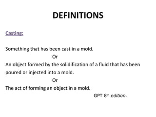 DEFINITIONS
Casting:
Something that has been cast in a mold.
Or
An object formed by the solidification of a fluid that has been
poured or injected into a mold.
Or
The act of forming an object in a mold.
GPT 8th
edition.
 