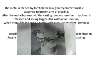 The metal is melted by torch flame in a glazed ceramic crucible
attached to broken arm of crucible.
After the metal has reached the casting temperature the machine is
released and spring triggers the rotational motion.
When metal fills the mold a hydrostatic pressure gradient develops
along the length of casting.
Usually the pressure gradient at the moment before solidification
,begins ,reaches about 0.21 to 0.23 MPa at tip of casting.
 