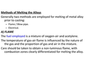 Methods of Melting the Alloys
Generally two methods are employed for melting of metal alloy
prior to casting:
– Flame / Blow pipe.
– Electrical.
A) FLAME
The fuel employed is a mixture of oxygen-air and acetylene.
The temperature of gas-air flame is influenced by the nature of
the gas and the proportion of gas and air in the mixture.
Care should be taken to obtain a non-luminous flame, with
combustion zones clearly differentiated for melting the alloy.
 