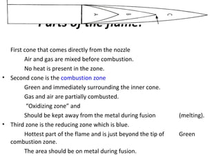 Parts of the flame:
First cone that comes directly from the nozzle
Air and gas are mixed before combustion.
No heat is present in the zone.
• Second cone is the combustion zone
Green and immediately surrounding the inner cone.
Gas and air are partially combusted.
“Oxidizing zone” and
Should be kept away from the metal during fusion (melting).
• Third zone is the reducing zone which is blue.
Hottest part of the flame and is just beyond the tip of Green
combustion zone.
The area should be on metal during fusion.
 