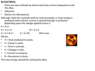 B) ELECTRICAL
There are two methods by which electricity can be employed to melt
the alloy.
• Induction.
• Electric Arc (Resistance).
Although, both the methods work on same principle i.e. heat energy is
produced when electric current is passed through a conductor
depending upon the voltage applied across it.
H = P x t
H = V x I x t (P = V x I)
H = V2
x R x t (I = V x R) Ohms law
Where,
• H = Heat produced in joules.
• P = Powel in watts.
• t = Time in seconds.
• V = Voltage in volts.
• I = Current in amperes.
• R = Resistance in ohms.
The heat energy utilized for melting the alloy.
 