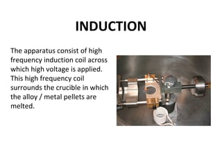 INDUCTION
The apparatus consist of high
frequency induction coil across
which high voltage is applied.
This high frequency coil
surrounds the crucible in which
the alloy / metal pellets are
melted.
 