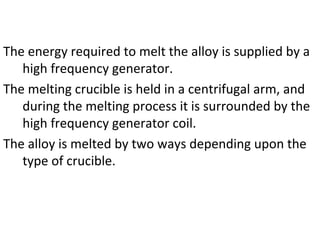The energy required to melt the alloy is supplied by a
high frequency generator.
The melting crucible is held in a centrifugal arm, and
during the melting process it is surrounded by the
high frequency generator coil.
The alloy is melted by two ways depending upon the
type of crucible.
 