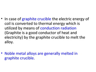 • In case of graphite crucible the electric energy of
coil is converted to thermal energy which is
utilized by means of conduction radiation
(Graphite is a good conductor of heat and
electricity) by the graphite crucible to melt the
alloy.
• Noble metal alloys are generally melted in
graphite crucible.
 