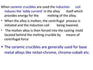 When ceramic crucibles are used the induction coil
induces the ‘eddy current’ in the alloy itself which
provides energy for the melting of the alloy.
• When the alloy is molten, the centrifugal process is
initiated and the induction coil being lowered.
• The molten alloy is then forced into the casting mold
located behind the melting crucible by means of
centrifugal force
• The ceramic crucibles are generally used for base
metal alloys like nickel-chrome, chrome-cobalt etc.
 