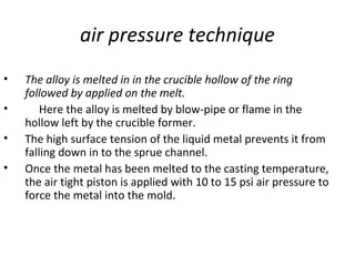 air pressure technique
• The alloy is melted in in the crucible hollow of the ring
followed by applied on the melt.
• Here the alloy is melted by blow-pipe or flame in the
hollow left by the crucible former.
• The high surface tension of the liquid metal prevents it from
falling down in to the sprue channel.
• Once the metal has been melted to the casting temperature,
the air tight piston is applied with 10 to 15 psi air pressure to
force the metal into the mold.
 