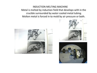 INDUCTION MELTING MACHINE
Metal is melted by induction field that develops with in the
crucible surrounded by water cooled metal tubing.
Molten metal is forced in to mold by air pressure or both.
 