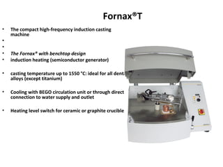 Fornax®T
• The compact high-frequency induction casting
machine
•
•
• The Fornax® with benchtop design
• induction heating (semiconductor generator)
• casting temperature up to 1550 °C: ideal for all dental
alloys (except titanium)
• Cooling with BEGO circulation unit or through direct
connection to water supply and outlet
• Heating level switch for ceramic or graphite crucible
 