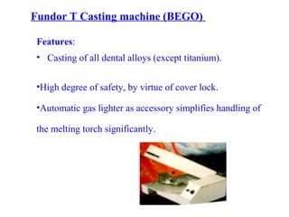 Fundor T Casting machine (BEGO)
Features:
• Casting of all dental alloys (except titanium).
•High degree of safety, by virtue of cover lock.
•Automatic gas lighter as accessory simplifies handling of
the melting torch significantly.
 