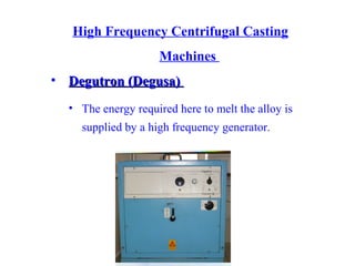 High Frequency Centrifugal Casting
Machines
• Degutron (Degusa)Degutron (Degusa)
• The energy required here to melt the alloy is
supplied by a high frequency generator.
 