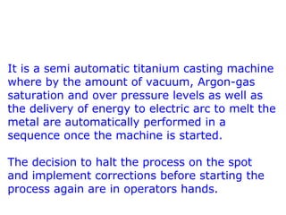 It is a semi automatic titanium casting machine
where by the amount of vacuum, Argon-gas
saturation and over pressure levels as well as
the delivery of energy to electric arc to melt the
metal are automatically performed in a
sequence once the machine is started.
The decision to halt the process on the spot
and implement corrections before starting the
process again are in operators hands.
 