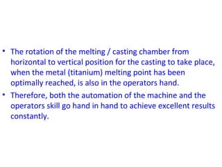 • The rotation of the melting / casting chamber from
horizontal to vertical position for the casting to take place,
when the metal (titanium) melting point has been
optimally reached, is also in the operators hand.
• Therefore, both the automation of the machine and the
operators skill go hand in hand to achieve excellent results
constantly.
 
