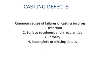 Common causes of failures of casting involves
1. Distortion
2. Surface roughness and irregularities
3. Porosity
4. Incomplete or missing details
.
CASTING DEFECTS
 