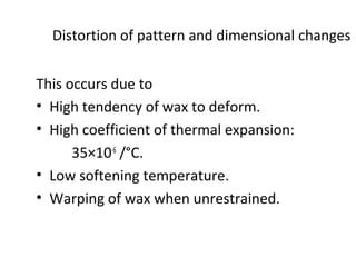 Distortion of pattern and dimensional changes
This occurs due to
• High tendency of wax to deform.
• High coefficient of thermal expansion:
35×10-6
/°C.
• Low softening temperature.
• Warping of wax when unrestrained.
 