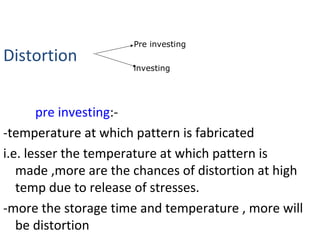 Distortion
pre investing:-
-temperature at which pattern is fabricated
i.e. lesser the temperature at which pattern is
made ,more are the chances of distortion at high
temp due to release of stresses.
-more the storage time and temperature , more will
be distortion
Pre investing
investing
 