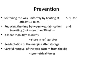 Prevention
• Softening the wax uniformly by heating at 50°C for
atleast 15 mins.
• Reducing the time between wax fabrication and
investing (not more than 30 mins)
• If more than 30m minutes
– store in refrigerator
• Readaptation of the margins after storage.
• Careful removal of the wax pattern from the die
- symmetrical forces
 