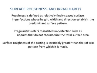 Roughness is defined as relatively finely spaced surface
imperfections whose height, width and direction establish the
predominant surface pattern.
Irregularities refers to isolated imperfection such as
nodules that do not characterize the total surface area.
Surface roughness of the casting is invariably greater than that of wax
pattern from which it is made.
SURFACE ROUGHNESS AND IRRAGULARITY
 