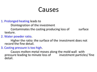 Causes
1. Prolonged heating leads to
Disintegration of the investment
Contaminates the casting producing loss of surface
texture.
2. Water powder ratio.
Higher the ratio: the surface of the investment does not
record the fine detail.
3. Casting pressure is too high.
Causes molten metal moves along the mold wall with
pressure leading to minute loss of investment particles/ fine
detail.
 