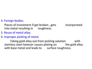 4. Foreign bodies.
Pieces of investment if get broken , gets incorporated
into metal resulting in roughness.
5. Reuse of metal alloy.
6. Improper pickling of metal.
Taking gold alloy out from pickling solution with
stainless steel tweezer causes plating on the gold alloy
with base metal and leads to surface roughness.
 