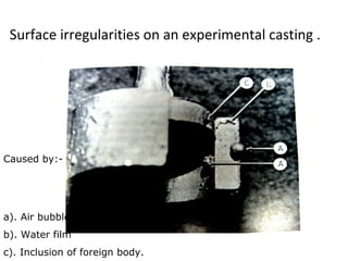 Surface irregularities on an experimental casting .
a). Air bubble
b). Water film
c). Inclusion of foreign body.
Caused by:-
 