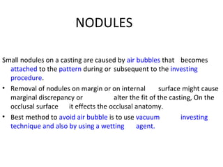 NODULES
Small nodules on a casting are caused by air bubbles that becomes
attached to the pattern during or subsequent to the investing
procedure.
• Removal of nodules on margin or on internal surface might cause
marginal discrepancy or alter the fit of the casting, On the
occlusal surface it effects the occlusal anatomy.
• Best method to avoid air bubble is to use vacuum investing
technique and also by using a wetting agent.
 