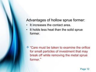 Page 12
Advantages of hollow sprue former:
• It increases the contact area.
• It holds less heat than the solid sprue
former.
 “Care must be taken to examine the orifice
for small particles of investment that may
break off while removing the metal sprue
former.”
 