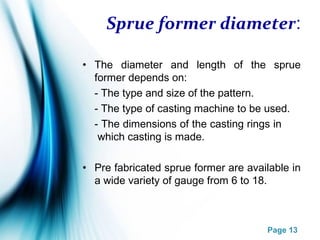 Page 13
Sprue former diameter:
• The diameter and length of the sprue
former depends on:
- The type and size of the pattern.
- The type of casting machine to be used.
- The dimensions of the casting rings in
which casting is made.
• Pre fabricated sprue former are available in
a wide variety of gauge from 6 to 18.
 
