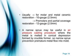 Page 14
• Usually → for molar and metal ceramic
restoration - 10-gauge (2.5mm)
→ Premolars and partial coverage
restoration - 12-gauge (2.0mm)
• A narrow sprue may be useful in air
pressure casting procedure where the
metal is melted in conical depression
formed by crucible former. so narrow sprue
prevention premature metal flow into mold.
 