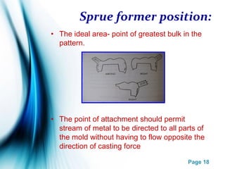 Page 18
Sprue former position:
• The ideal area- point of greatest bulk in the
pattern.
• The point of attachment should permit
stream of metal to be directed to all parts of
the mold without having to flow opposite the
direction of casting force
 