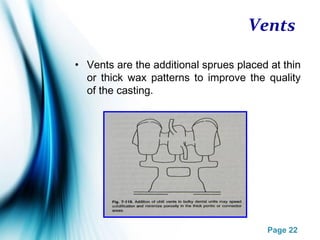 Page 22
Vents
• Vents are the additional sprues placed at thin
or thick wax patterns to improve the quality
of the casting.
 