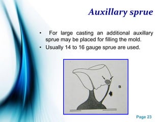 Page 23
Auxillary sprue
• For large casting an additional auxillary
sprue may be placed for filling the mold.
• Usually 14 to 16 gauge sprue are used.
 