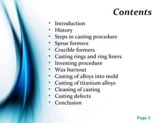 Page 3
Contents
• Introduction
• History
• Steps in casting procedure
• Sprue formers
• Crucible formers
• Casting rings and ring liners
• Investing procedure
• Wax burnout
• Casting of alloys into mold
• Casting of titanium alloys
• Cleaning of casting
• Casting defects
• Conclusion
 