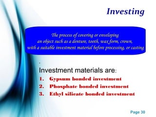 Page 30
Investing
.
Investment materials are:
1. Gypsum bonded investment
2. Phosphate bonded investment
3. Ethyl silicate bonded investment
The process of covering or enveloping
an object such as a denture, tooth, wax form, crown,
with a suitable investment material before processing, or casting
 