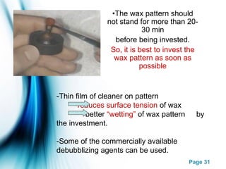 Page 31
-Thin film of cleaner on pattern
reduces surface tension of wax
better “wetting” of wax pattern by
the investment.
-Some of the commercially available
debubblizing agents can be used.
•The wax pattern should
not stand for more than 20-
30 min
before being invested.
So, it is best to invest the
wax pattern as soon as
possible
 