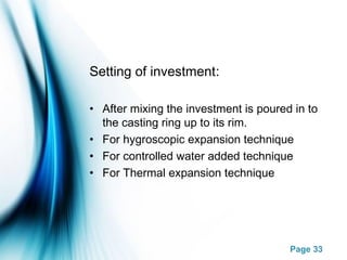 Page 33
Setting of investment:
• After mixing the investment is poured in to
the casting ring up to its rim.
• For hygroscopic expansion technique
• For controlled water added technique
• For Thermal expansion technique
 