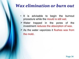Page 34
Wax elimination or burn out
• It is advisable to begin the burnout
procedure while the mould is still wet.
 Water trapped in the pores of the
investment reduces the absorption of wax.
 As the water vaporizes it flushes wax from
the mold.
 