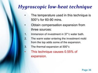 Page 36
Hygroscopic low-heat technique
• The temperature used in this technique is
500°c for 60-90 mins.
• Obtain compensation expansion from
three sources:
1. Immersion of investment in 37°c water bath.
2. The warm water entering the investment mold
from the top adds some of the expansion.
3. The thermal expansion at 500°c
• This technique causes 0.55% of
expansion.
 