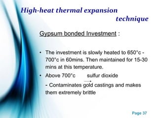 Page 37
High-heat thermal expansion
technique
Gypsum bonded Investment :
• The investment is slowly heated to 650°c -
700°c in 60mins. Then maintained for 15-30
mins at this temperature.
• Above 700°c sulfur dioxide
- Contaminates gold castings and makes
them extremely brittle
 