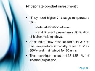 Page 38
Phosphate bonded investment :
• They need higher 2nd stage temperature
for -
- total elimination of wax
- and Prevent premature solidification
of higher melting alloys.
• After initial slow raise of temp to 315°c,
the temperature is rapidly raised to 750-
900°c and maintained for 30 mins.
• The technique cause 1.33-1.58 % of
Thermal expansion
 