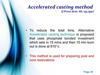 Page 39
Accelerated casting method
(J Prost dent. 66: 155,1991)
• To reduce the total time, Alternative
Accelerated casting technique is proposed
that uses phosphate bonded investment
which sets in 15 mins and then 15 min burn
out is done at 815°c.
• This method is used for preparing post and
core restorations
 