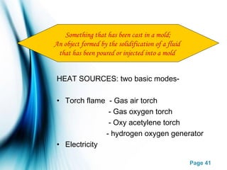 Page 41
HEAT SOURCES: two basic modes-
• Torch flame - Gas air torch
- Gas oxygen torch
- Oxy acetylene torch
- hydrogen oxygen generator
• Electricity
Something that has been cast in a mold;
An object formed by the solidification of a fluid
that has been poured or injected into a mold
 