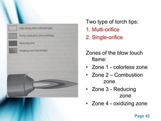 Page 42
Two type of torch tips:
1. Multi-orifice
2. Single-orifice
Zones of the blow touch
flame:
• Zone 1 - colorless zone
• Zone 2 – Combustion
zone
• Zone 3 - Reducing
zone
• Zone 4 - oxidizing zone
 