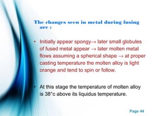 Page 44
The changes seen in metal during fusing
are :
• Initially appear spongy→ later small globules
of fused metal appear → later molten metal
flows assuming a spherical shape → at proper
casting temperature the molten alloy is light
orange and tend to spin or follow.
• At this stage the temperature of molten alloy
is 38°c above its liquidus temperature.
 
