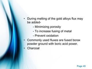 Page 45
• During melting of the gold alloys flux may
be added-
- Minimizing porosity
- To increase fusing of metal
- Prevent oxidation
• Commonly used fluxes are fused borax
powder ground with boric acid power.
• Charcoal
 