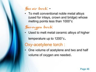 Page 46
Gas air torch: -
• To melt conventional noble metal alloys
(used for inlays, crown and bridge) whose
melting points less than 1000°c
Gas–oxygen torch:
• Used to melt metal ceramic alloys of higher
temperature up to 1200°c.
Oxy-acetylene torch :
• One volume of acetylene and two and half
volume of oxygen are needed.
 