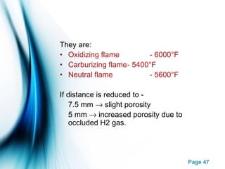 Page 47
They are:
• Oxidizing flame - 6000°F
• Carburizing flame- 5400°F
• Neutral flame - 5600°F
If distance is reduced to -
7.5 mm → slight porosity
5 mm → increased porosity due to
occluded H2 gas.
 