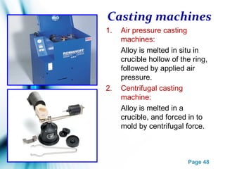 Page 48
Casting machines
1. Air pressure casting
machines:
Alloy is melted in situ in
crucible hollow of the ring,
followed by applied air
pressure.
2. Centrifugal casting
machine:
Alloy is melted in a
crucible, and forced in to
mold by centrifugal force.
 